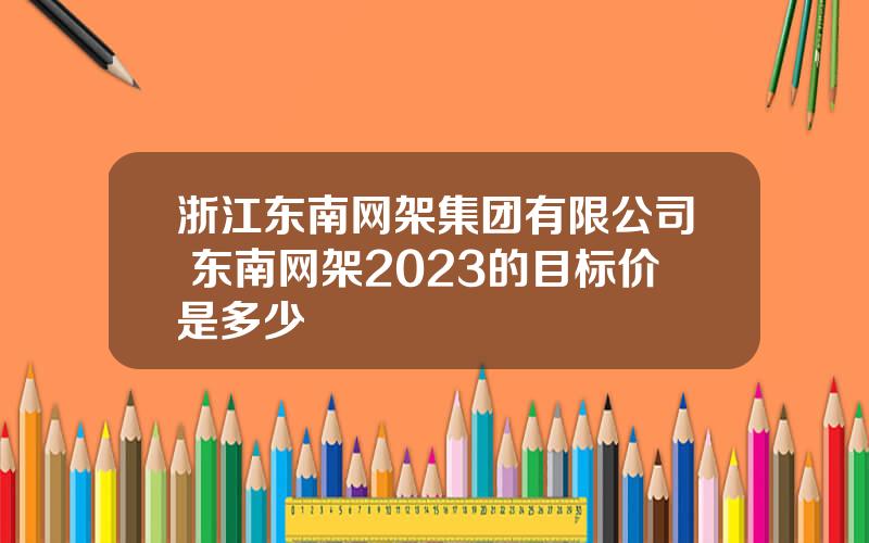 浙江东南网架集团有限公司 东南网架2023的目标价是多少